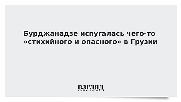 Бурджанадзе испугалась чего-то «стихийного и опасного» в Грузии