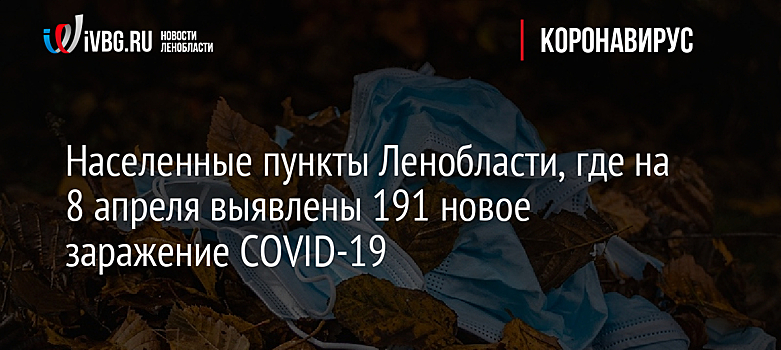 Населенные пункты Ленобласти, где на 8 апреля выявлены 191 новое заражение COVID-19