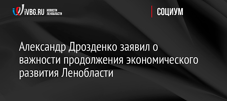 Александр Дрозденко заявил о важности продолжения экономического развития Ленобласти