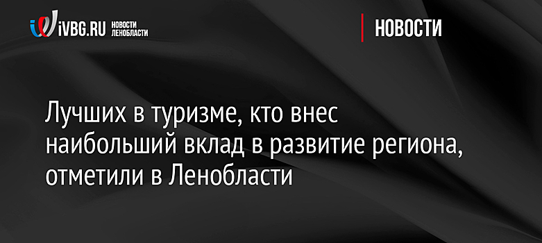 Лучших в туризме, кто внес наибольший вклад в развитие региона, отметили в Ленобласти