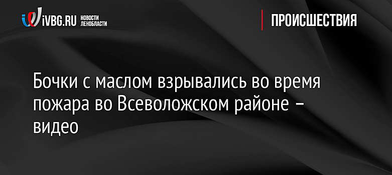 Бочки с маслом взрывались во время пожара во Всеволожском районе – видео