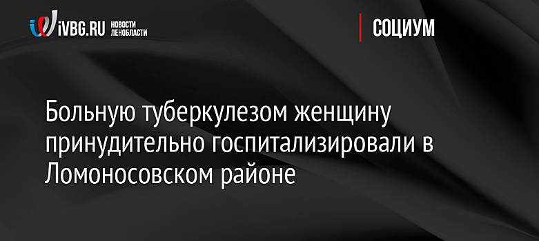 Больную туберкулезом женщину принудительно госпитализировали в Ломоносовском районе