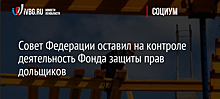 Совет Федерации оставил на контроле деятельность Фонда защиты прав дольщиков