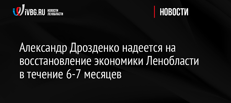 Александр Дрозденко надеется на восстановление экономики Ленобласти в течение 6-7 месяцев