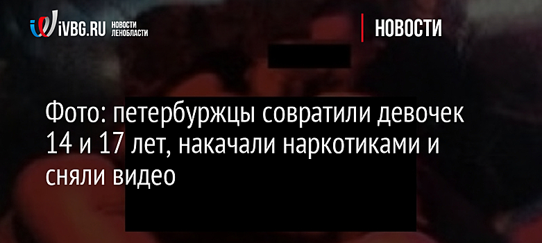 Фото: петербуржцы совратили девочек 14 и 17 лет, накачали наркотиками и сняли видео