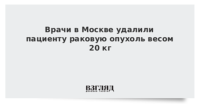 Врачи в Москве удалили пациенту раковую опухоль весом 20 кг