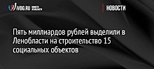 Пять миллиардов рублей выделили в Ленобласти на строительство 15 социальных объектов