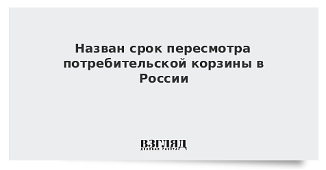 Назван срок пересмотра потребительской корзины в России