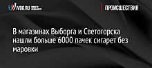 В магазинах Выборга и Светогорска нашли больше 6000 пачек сигарет без маркировки