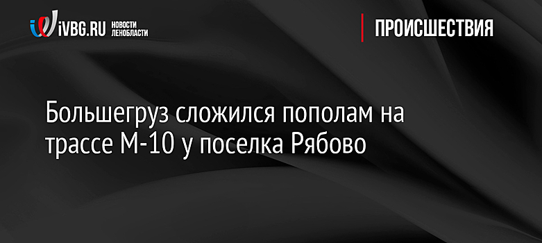 Большегруз сложился пополам на трассе М-10 у поселка Рябово