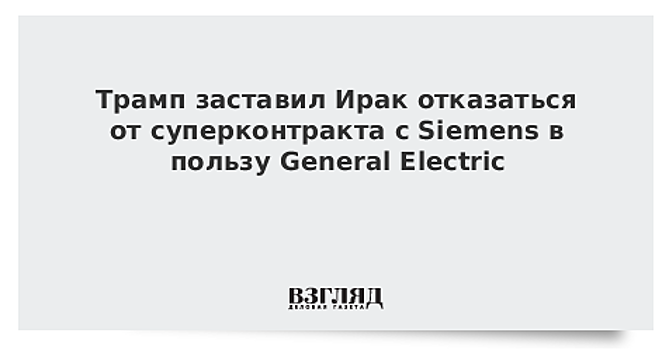 Трамп заставил Ирак отказаться от суперконтракта с Siemens в пользу General Electric