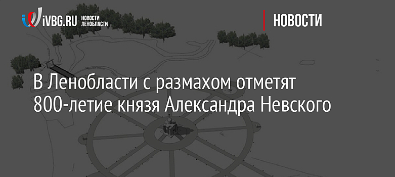 В Ленобласти с размахом отметят 800-летие князя Александра Невского