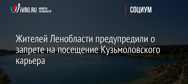 Жителей Ленобласти предупредили о запрете на посещение Кузьмоловского карьера