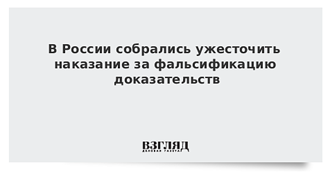 В России собрались ужесточить наказание за фальсификацию доказательств