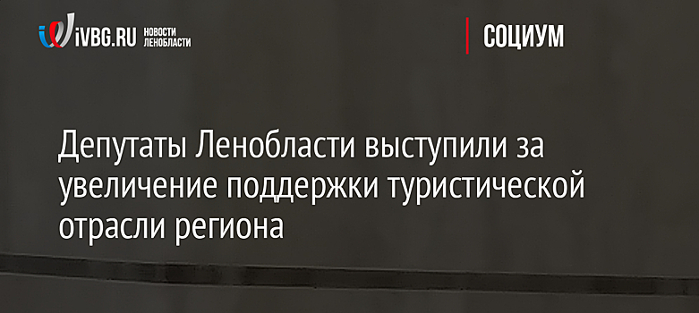 Депутаты Ленобласти выступили за увеличение поддержки туристической отрасли региона