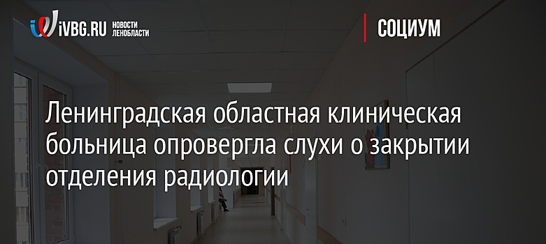 Ленинградская областная клиническая больница опровергла слухи о закрытии отделения радиологии