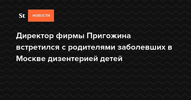 Директор фирмы Пригожина встретился с родителями заболевших в Москве дизентерией детей