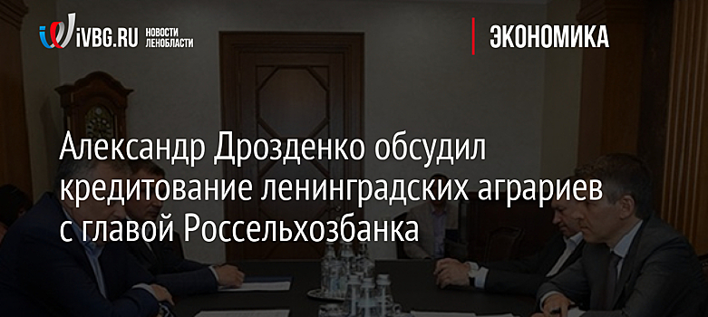 Глава РСХБ обсудил перспективы сотрудничества с губернатором Ленинградской области