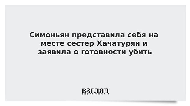 Симоньян представила себя на месте сестер Хачатурян и заявила о готовности убить