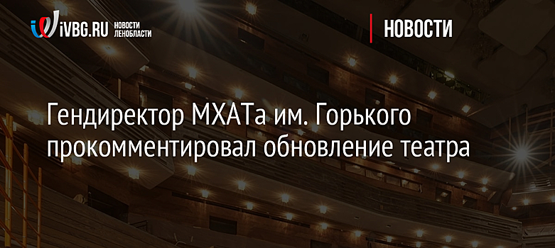Гендиректор МХАТа им. Горького прокомментировал обновление театра