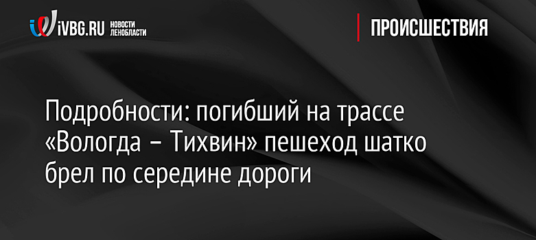 Подробности: погибший на трассе «Вологда – Тихвин» пешеход шатко брел по середине дороги