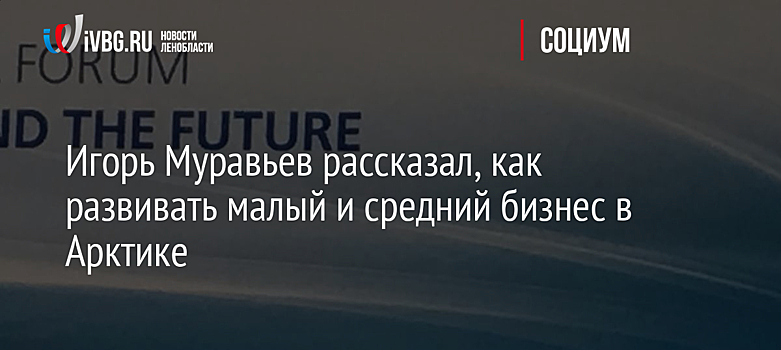 Игорь Муравьев рассказал, как развивать малый и средний бизнес в Арктике