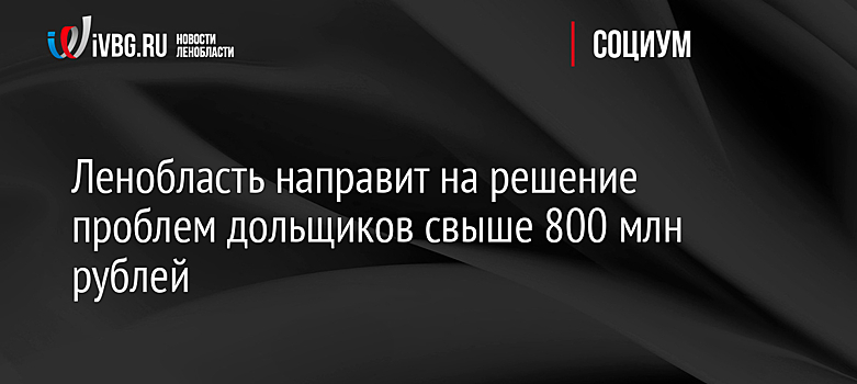 Власти Ленобласти направят на решение проблем дольщиков свыше 800 млн рублей в 2021 году