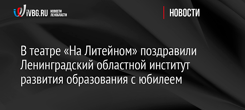 В театре «На Литейном» поздравили Ленинградский областной институт развития образования с юбилеем