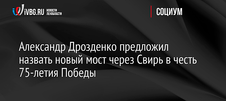 Александр Дрозденко предложил назвать новый мост через Свирь в честь 75-летия Победы