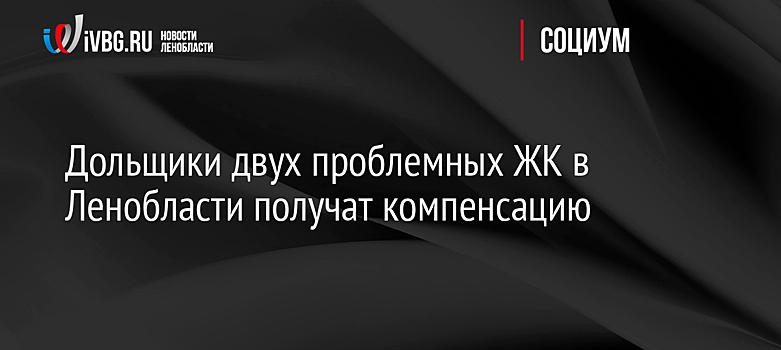 Дольщики двух проблемных ЖК в Ленобласти получат компенсацию