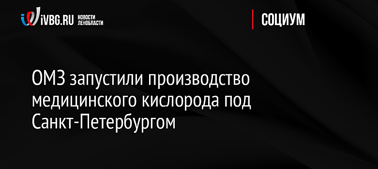 ОМЗ запустили производство медицинского кислорода под Санкт-Петербургом