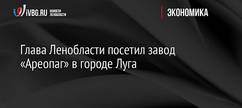 Глава Ленобласти посетил завод «Ареопаг» в городе Луга