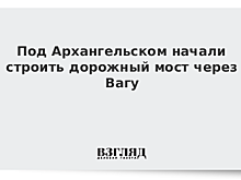 Под Архангельском начали строить дорожный мост через Вагу