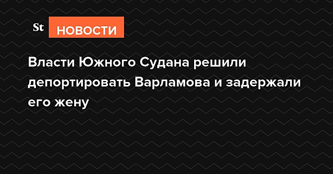 Власти Южного Судана решили депортировать Варламова и задержали его жену