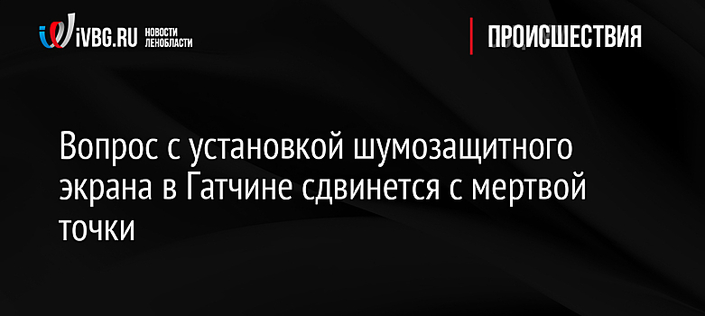 Вопрос с установкой шумозащитного экрана в Гатчине сдвинется с мертвой точки