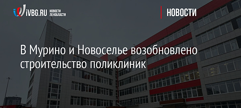 В Мурино и Новоселье возобновлено строительство поликлиник