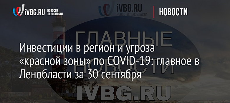 Инвестиции в регион и угроза «красной зоны» по COVID-19: главное в Ленобласти за 30 сентября