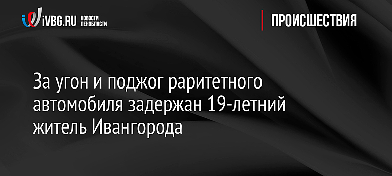 За угон и поджог раритетного автомобиля задержан 19-летний житель Ивангорода