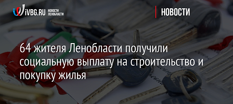 64 жителя Ленобласти получили социальную выплату на строительство и покупку жилья