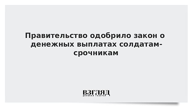 Правительство одобрило закон о денежных выплатах солдатам-срочникам