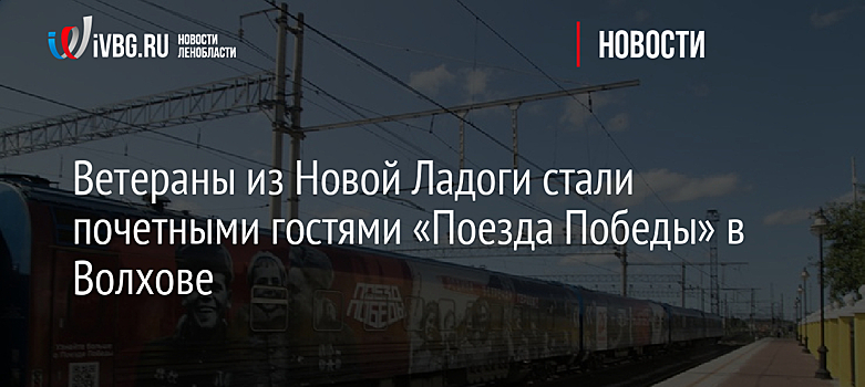 Ветераны из Новой Ладоги стали почетными гостями «Поезда Победы» в Волхове