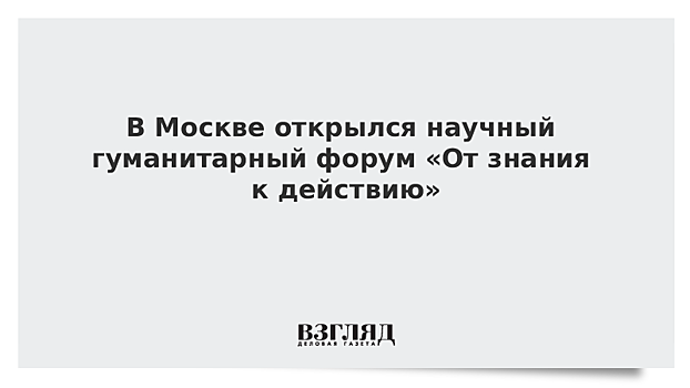 В Москве открылся научный гуманитарный форум «От знания к действию»