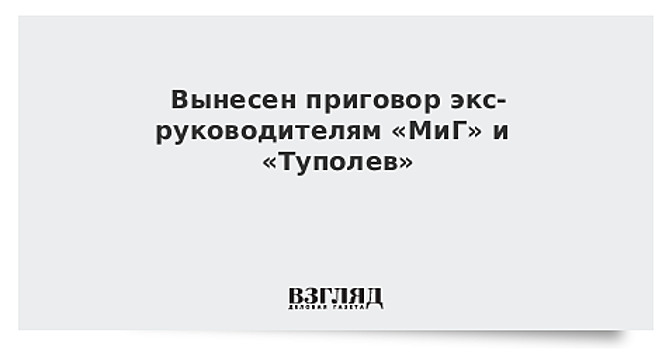 Вынесен приговор экс-руководителям «МиГ» и «Туполев»