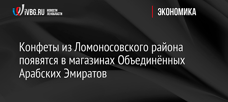 Конфеты из Ломоносовского района появятся в магазинах Объединённых Арабских Эмиратов