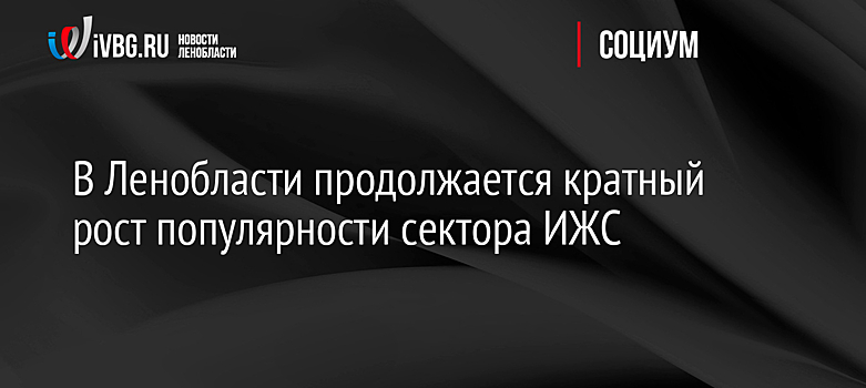 В Ленобласти продолжается кратный рост популярности сектора ИЖС
