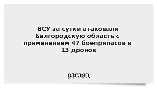 ВСУ за сутки атаковали Белгородскую область с применением 47 боеприпасов и 13 дронов