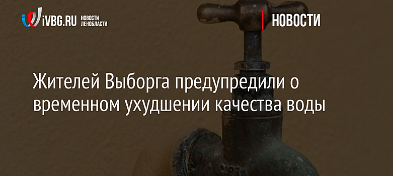 Жителей Выборга предупредили о временном ухудшении качества воды