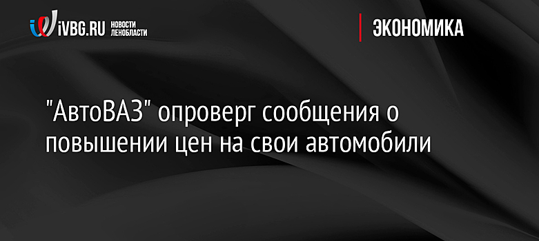 "АвтоВАЗ" опроверг сообщения о повышении цен на свои автомобили