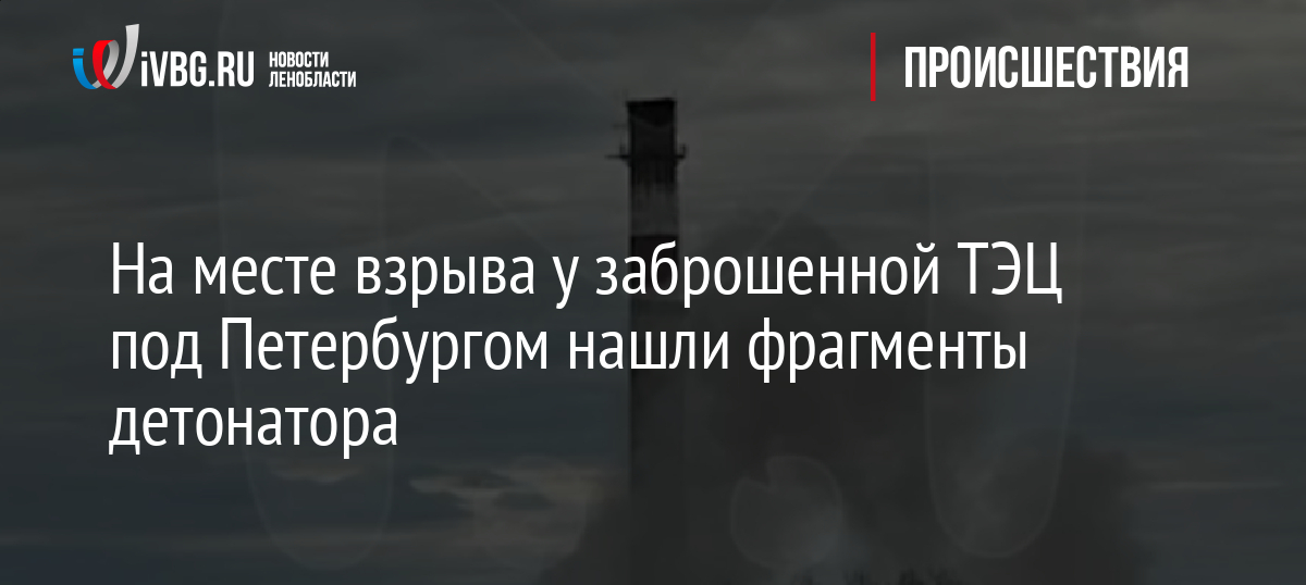 На месте взрыва у заброшенной ТЭЦ под Петербургом нашли фрагменты детонатора
