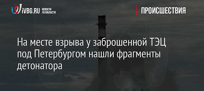 На месте взрыва у заброшенной ТЭЦ под Петербургом нашли фрагменты детонатора